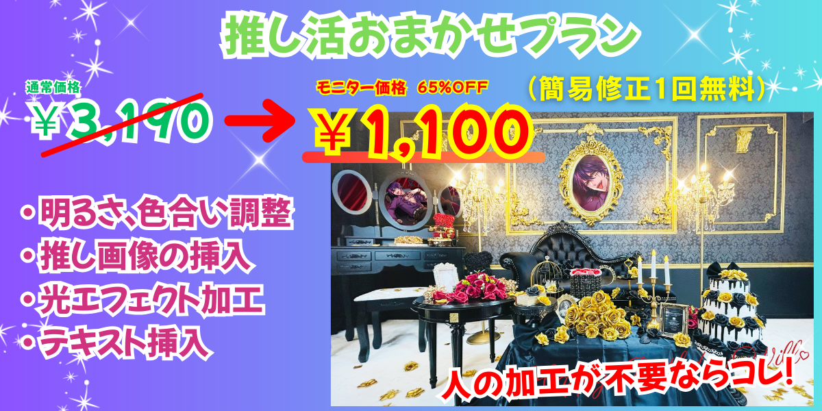推し活おまかせプラン
通常価格3190円→
モニター価格65%OFFの1,100円
(簡易修正1回無料)
補正内容
・ 明るさ、影調整
・ ホワイトバランス調整
・ 色かぶり補正
・ 推し画像の挿入
・ 光エフェクト加工
・ テキスト挿入
