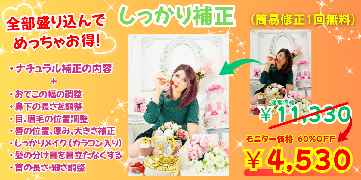 ポートレート向け
しっかり補正
通常価格11330円→
モニター価格60％OFFの4530円
（簡易修正１回無料）

補正内容
・ 明るさ、影調整
・ ホワイトバランス調整
・ 色かぶり補正
・ 肌トーン・美白補正
・ ニキビ隠し
・ シミ、シワ取り
・ 毛穴補正・美肌補正
・ フェイスラインの小顔調整
・ 二重にする（両目）
・ 目の大きさ調整
・ たれ目つり目補正
・ 目の大きさ補正
・ 鼻、口角、歯の美白補正
・ ヘアカラー補正
・ おでこの幅の調整
・ 鼻下の長さを調整
・ 目、眉毛の位置調整
・ 唇の位置、厚み、大きさ補正
・ しっかりメイク （カラコン入り）
・ 髪の分け目を目立たなくする
・ 首の長さ・細さ調整
